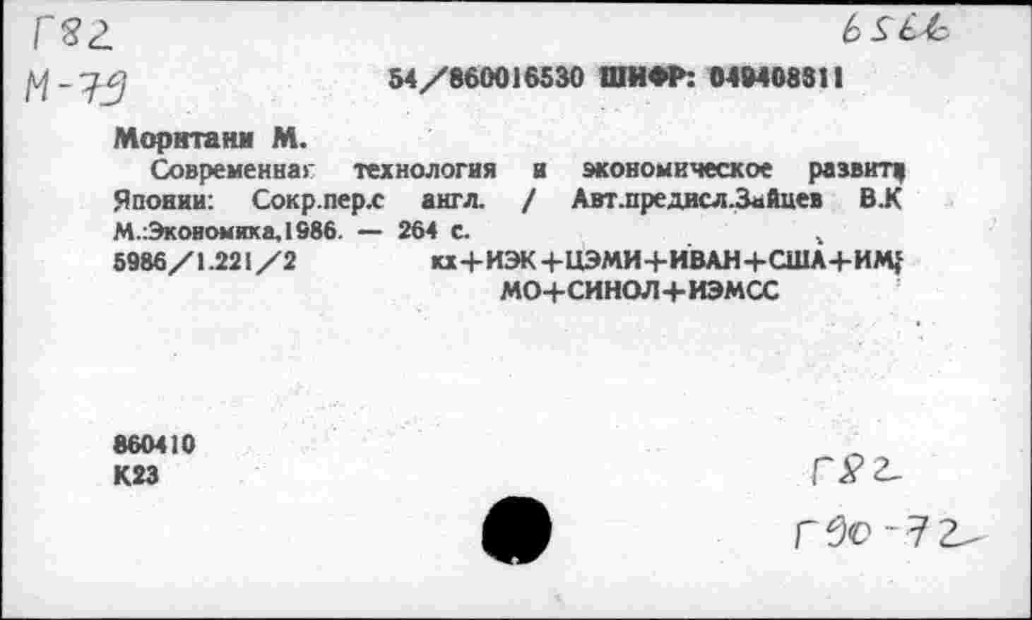 ﻿гзг
54/860016530 ШИФР: 04М08311
Моританм М. Современнаг технология и экономическое развит,
Японии: Сокр.перх англ. / Авт.предисл.3айцев В.К М.:Экоиомика,1986. — 264 с.	г
5986/1.221/2	кх+ИЭК+НЭМИ+ИВАН+США+ИМ^
мо+синол+иэмсс
860410 К23
-7